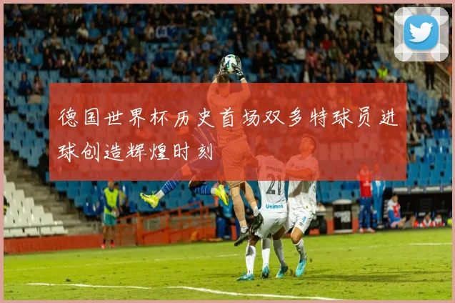 德国世界杯历史首场双多特球员进球创造辉煌时刻