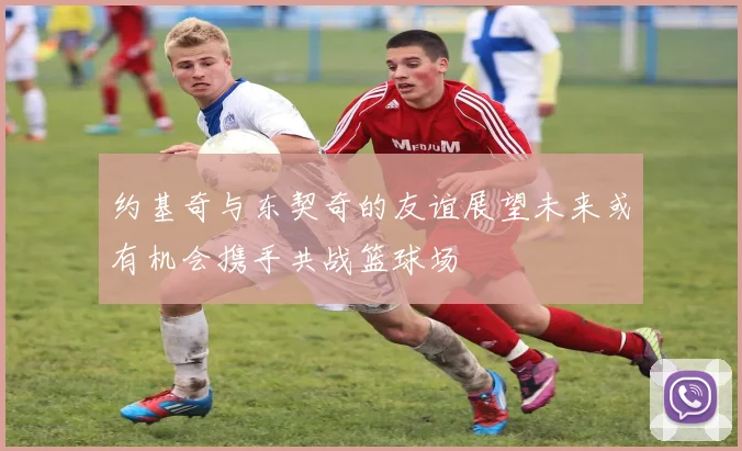 约基奇与东契奇的友谊展望未来或有机会携手共战篮球场