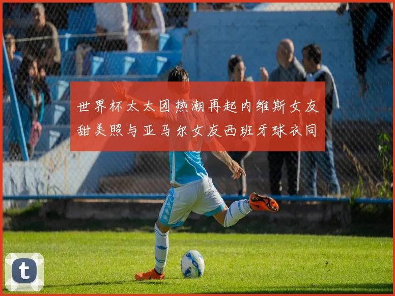 世界杯太太团热潮再起内维斯女友甜美照与亚马尔女友西班牙球衣同框秀