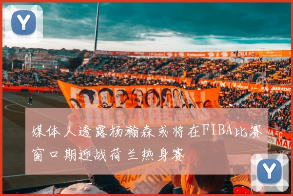 媒体人透露杨瀚森或将在FIBA比赛窗口期迎战荷兰热身赛