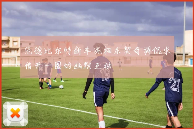 范德比尔特新车亮相东契奇调侃求借开一圈的幽默互动