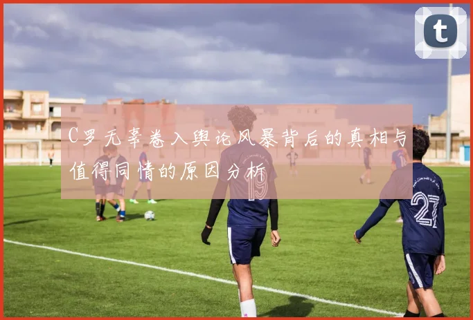 C罗无辜卷入舆论风暴背后的真相与值得同情的原因分析