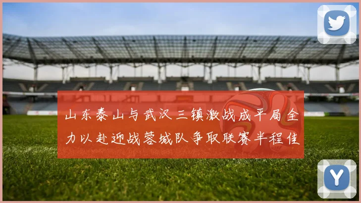 山东泰山与武汉三镇激战成平局全力以赴迎战蓉城队争取联赛半程佳绩