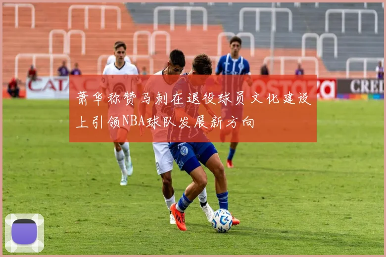 萧华称赞马刺在退役球员文化建设上引领NBA球队发展新方向