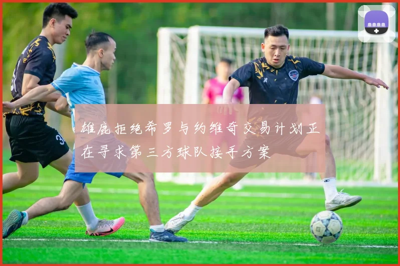 雄鹿拒绝希罗与约维奇交易计划正在寻求第三方球队接手方案