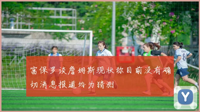 富保罗谈詹姆斯现状称目前没有确切消息报道均为猜测