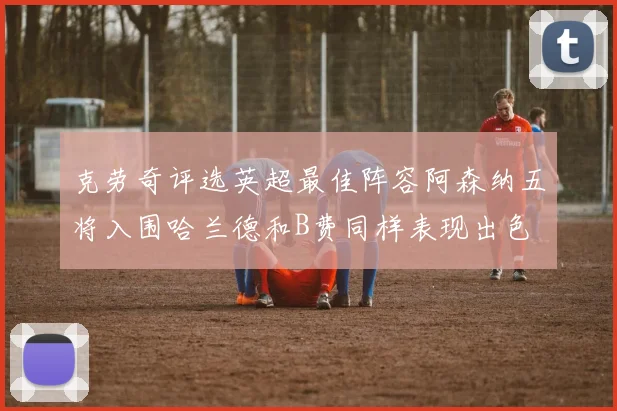 克劳奇评选英超最佳阵容阿森纳五将入围哈兰德和B费同样表现出色