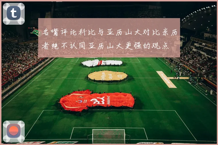 名嘴评论科比与亚历山大对比亲历者绝不认同亚历山大更强的观点