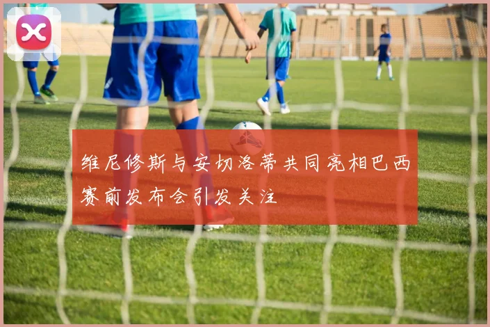 维尼修斯与安切洛蒂共同亮相巴西赛前发布会引发关注
