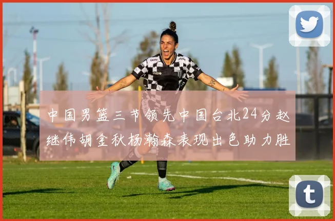 中国男篮三节领先中国台北24分赵继伟胡金秋杨瀚森表现出色助力胜利