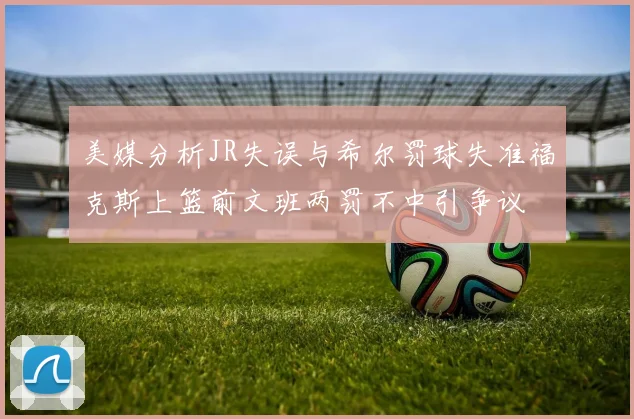 美媒分析JR失误与希尔罚球失准福克斯上篮前文班两罚不中引争议