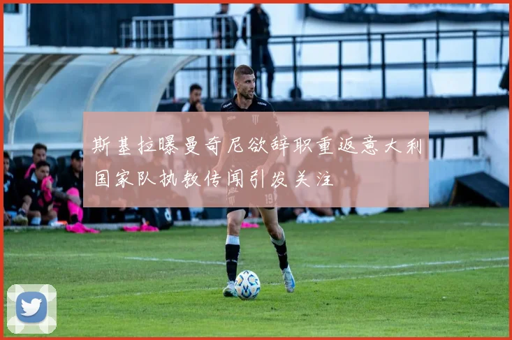 斯基拉曝曼奇尼欲辞职重返意大利国家队执教传闻引发关注