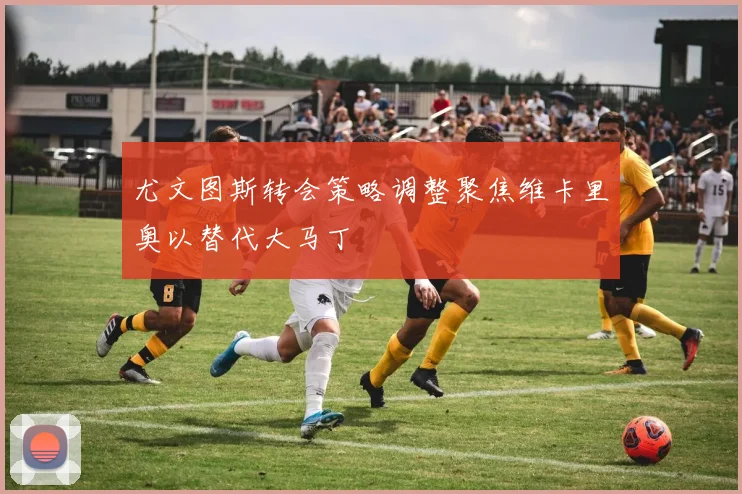 尤文图斯转会策略调整聚焦维卡里奥以替代大马丁
