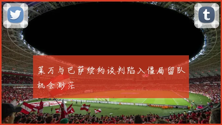 莱万与巴萨续约谈判陷入僵局留队机会渺茫