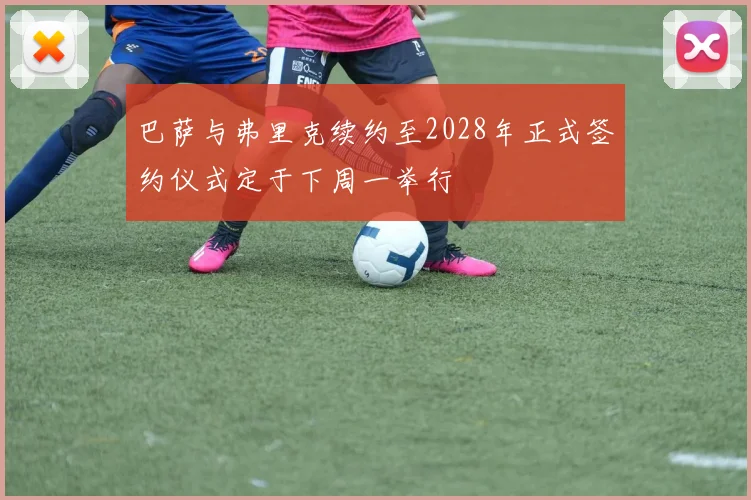 巴萨与弗里克续约至2028年正式签约仪式定于下周一举行