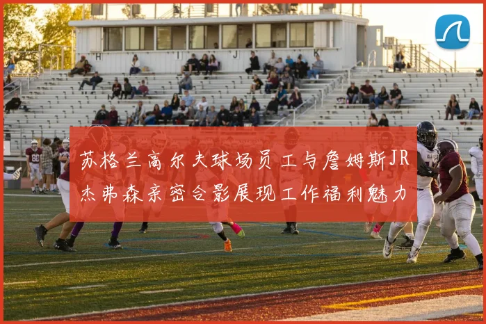 苏格兰高尔夫球场员工与詹姆斯JR杰弗森亲密合影展现工作福利魅力