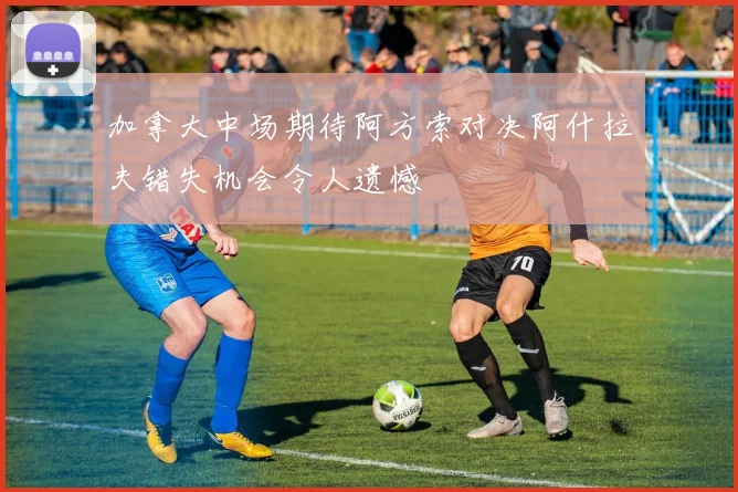 加拿大中场期待阿方索对决阿什拉夫错失机会令人遗憾