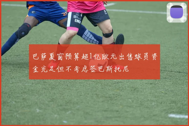 巴萨夏窗预算超1亿欧元出售球员资金充足但不考虑签巴斯托尼